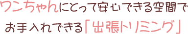 ワンちゃんにとって安心できる空間でお手入れできる「出張トリミング」